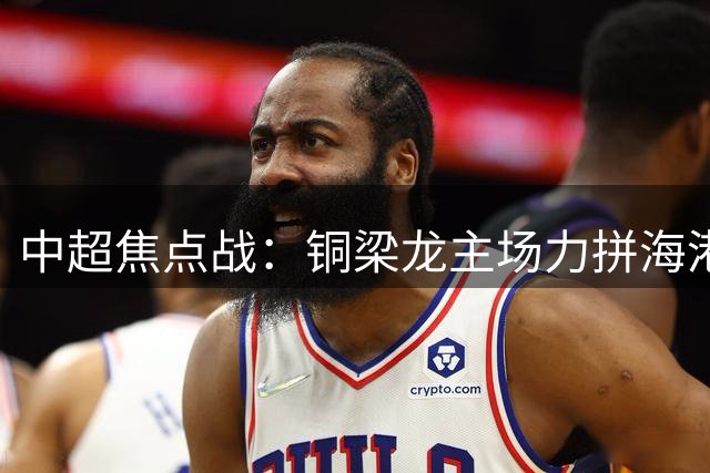 中超焦点战：铜梁龙主场力拼海港 技术流对决引爆龙兴之夜