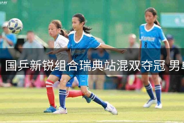 国乒新锐组合瑞典站混双夺冠 男单连续三站无缘八强