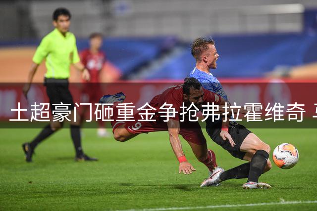 土超豪门砸重金争抢弗拉霍维奇 马竞陷入两难抉择