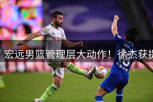 宏远男篮管理层大动作！徐杰获提拔周鹏双身份回归引热议