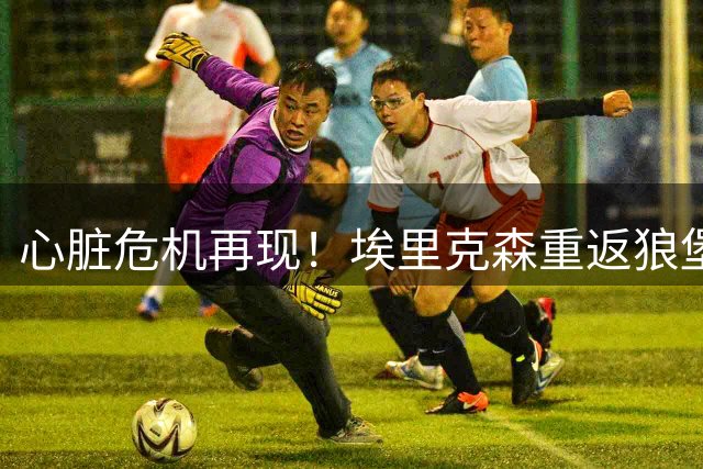 心脏危机再现！埃里克森重返狼堡商讨职业生涯走向