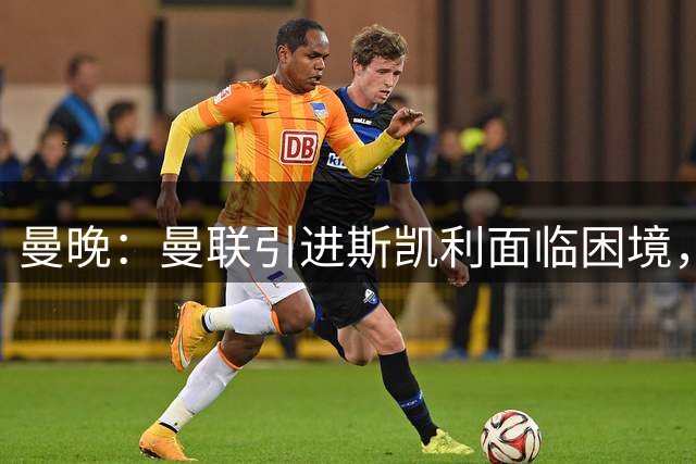 曼晚：曼联引进斯凯利面临困境，无法保证让他踢想踢的位置