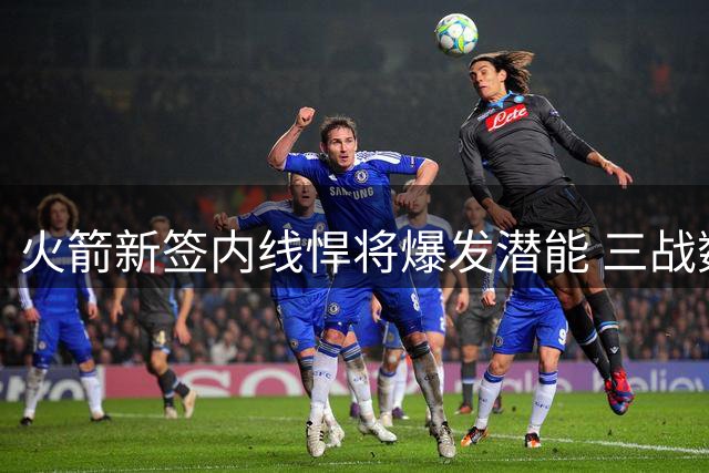 火箭新签内线悍将爆发潜能 三战数据惊艳未来可期