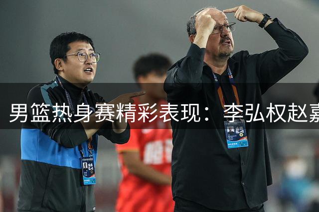 男篮热身赛精彩表现：李弘权赵嘉义连中三分获教练赞许