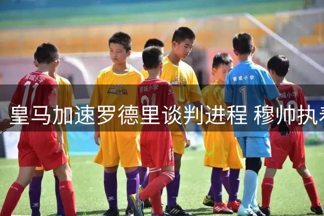 皇马加速罗德里谈判进程 穆帅执着引进新中卫