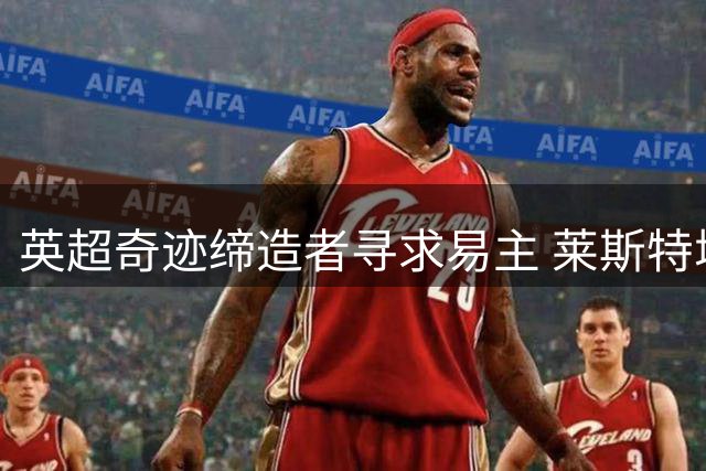 英超奇迹缔造者寻求易主 莱斯特城泰国财团启动出售程序