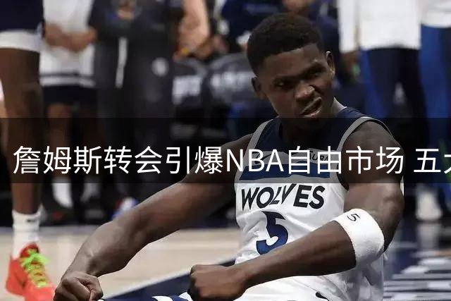 詹姆斯转会引爆NBA自由市场 五大潜力股谁能抢到先机