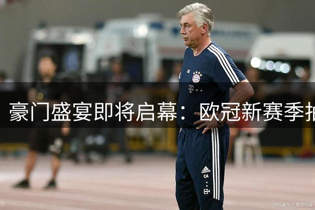 豪门盛宴即将启幕：欧冠新赛季抽签在即，一档英超西甲各三队