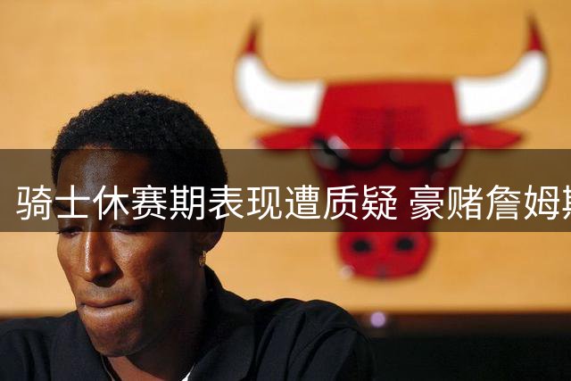 骑士休赛期表现遭质疑 豪赌詹姆斯或成败笔