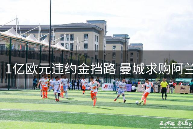 1亿欧元违约金挡路 曼城求购阿兰首轮谈判失败