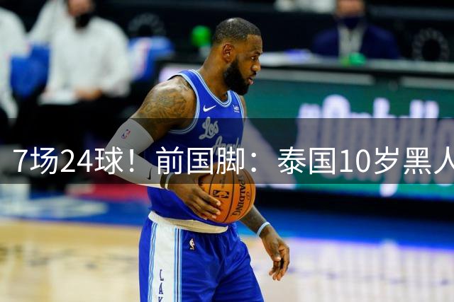 7场24球！前国脚：泰国10岁黑人可能年龄造假 姚明10岁啥身形
