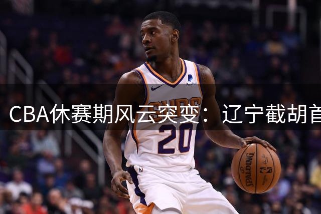 CBA休赛期风云突变：辽宁截胡首钢引援目标 胡金秋交易意外搁浅