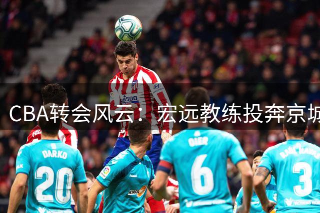 CBA转会风云：宏远教练投奔京城 徐杰亲授投篮秘诀