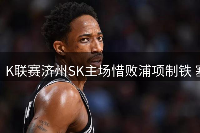 K联赛济州SK主场惜败浦项制铁 塞莱斯汀补时进球难改结局